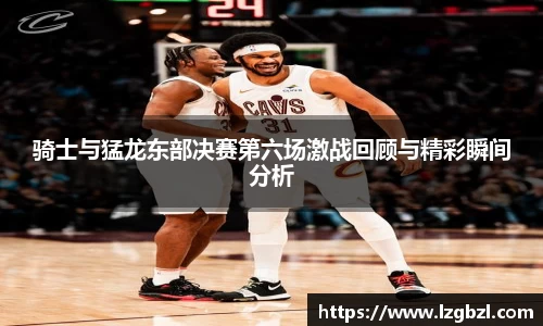 骑士与猛龙东部决赛第六场激战回顾与精彩瞬间分析