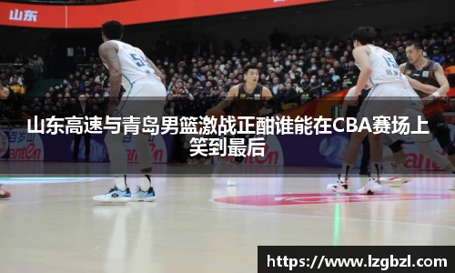 山东高速与青岛男篮激战正酣谁能在CBA赛场上笑到最后