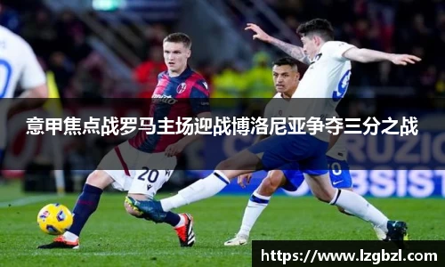意甲焦点战罗马主场迎战博洛尼亚争夺三分之战